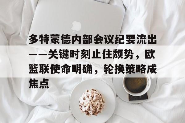 乐鱼体育官方入口-多特蒙德内部会议纪要流出——关键时刻止住颓势，欧篮联使命明确，轮换策略成焦点